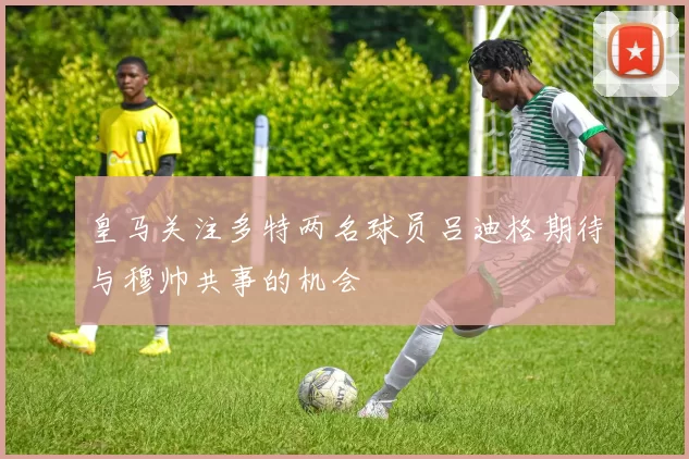 皇马关注多特两名球员吕迪格期待与穆帅共事的机会