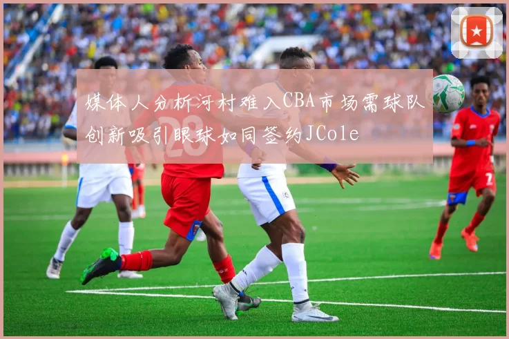 媒体人分析河村难入CBA市场需球队创新吸引眼球如同签约JCole