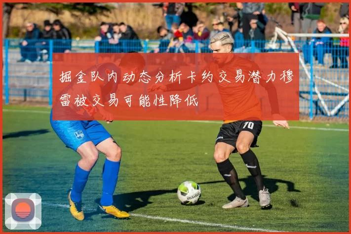 掘金队内动态分析卡约交易潜力穆雷被交易可能性降低