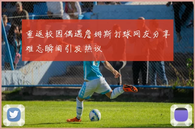 重返校园偶遇詹姆斯打球网友分享难忘瞬间引发热议