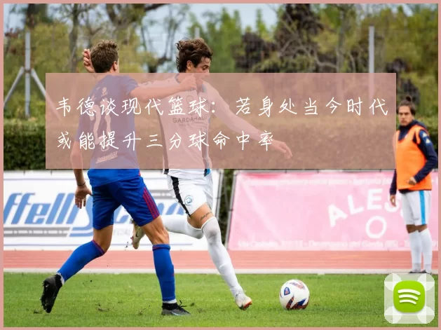 韦德谈现代篮球：若身处当今时代或能提升三分球命中率