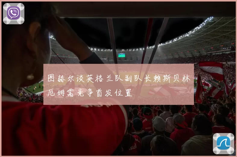 图赫尔谈英格兰队副队长赖斯贝林厄姆需竞争首发位置