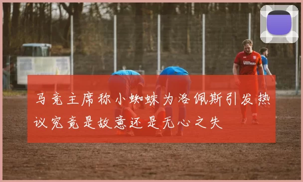 马竞主席称小蜘蛛为洛佩斯引发热议究竟是故意还是无心之失