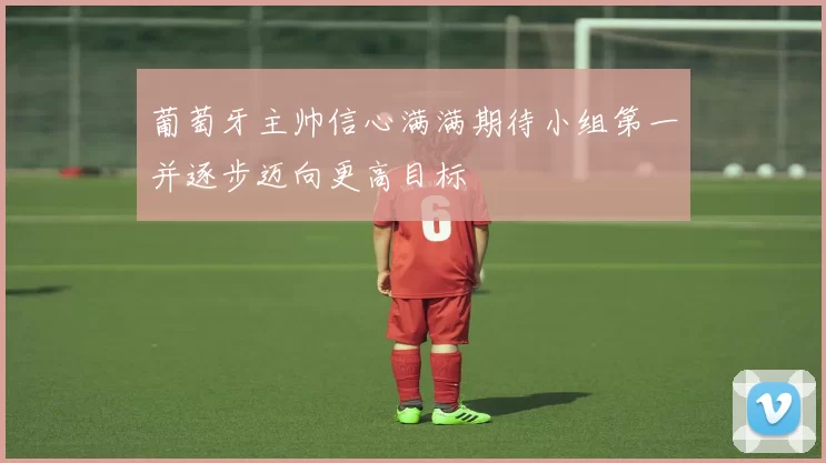 葡萄牙主帅信心满满期待小组第一并逐步迈向更高目标