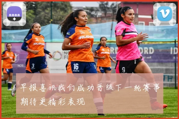早报喜讯我们成功晋级下一轮赛事期待更精彩表现