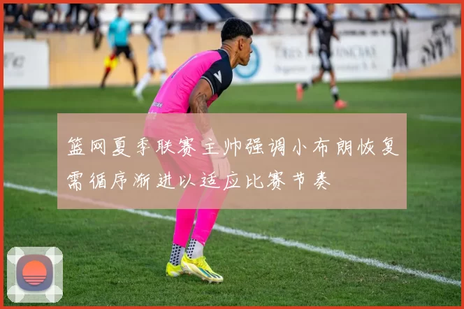 篮网夏季联赛主帅强调小布朗恢复需循序渐进以适应比赛节奏