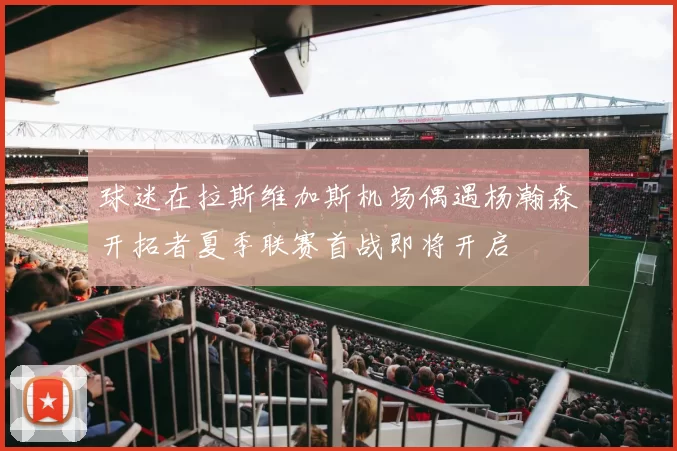 球迷在拉斯维加斯机场偶遇杨瀚森开拓者夏季联赛首战即将开启