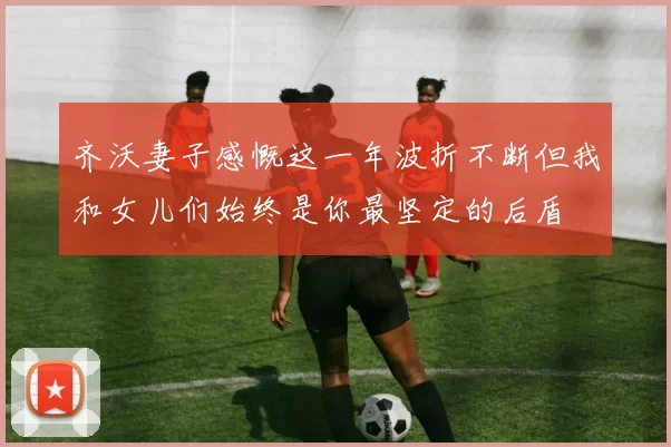 齐沃妻子感慨这一年波折不断但我和女儿们始终是你最坚定的后盾