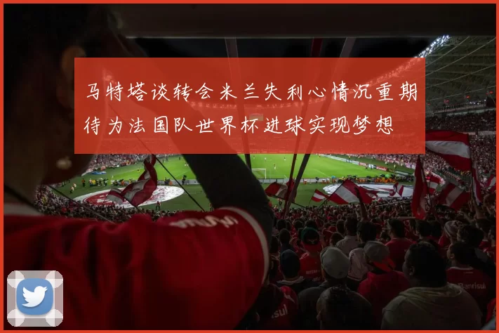 马特塔谈转会米兰失利心情沉重期待为法国队世界杯进球实现梦想