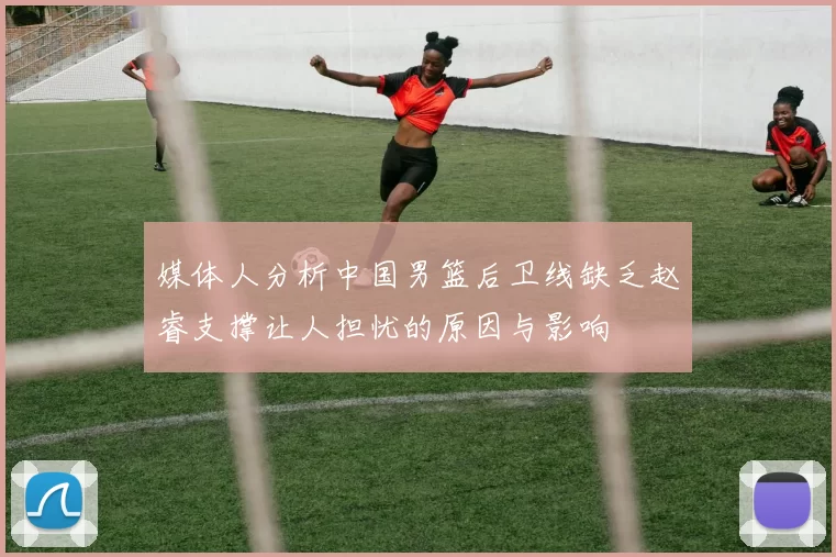 媒体人分析中国男篮后卫线缺乏赵睿支撑让人担忧的原因与影响