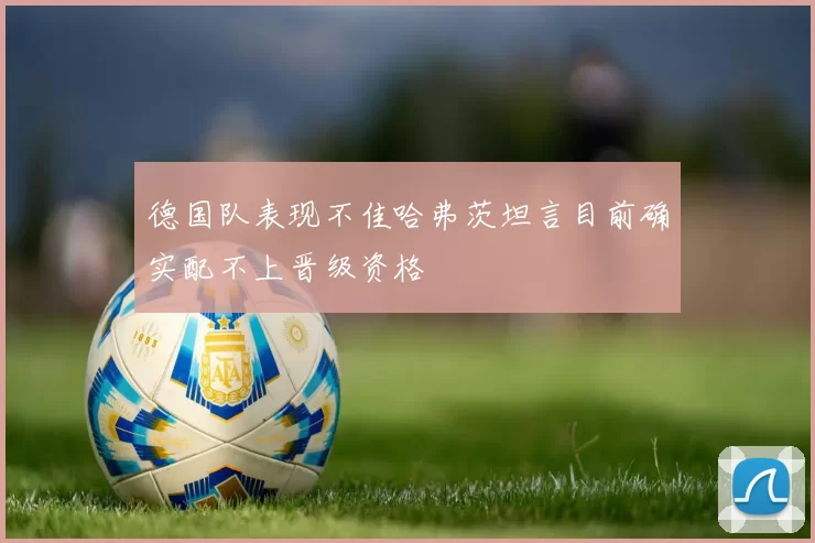 德国队表现不佳哈弗茨坦言目前确实配不上晋级资格