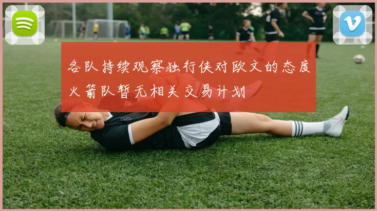 各队持续观察独行侠对欧文的态度火箭队暂无相关交易计划