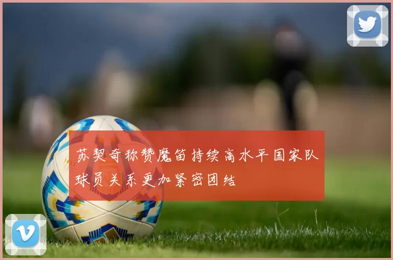 苏契奇称赞魔笛持续高水平国家队球员关系更加紧密团结