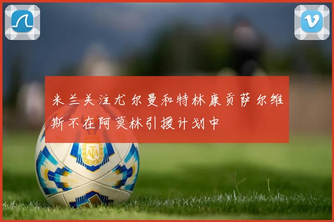 米兰关注尤尔曼和特林康贡萨尔维斯不在阿莫林引援计划中