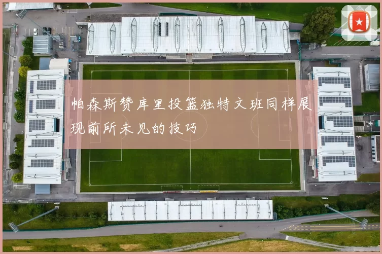 帕森斯赞库里投篮独特文班同样展现前所未见的技巧