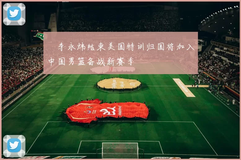 偰李永炜结束美国特训归国将加入中国男篮备战新赛季