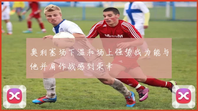 奥利塞场下温和场上强势我为能与他并肩作战感到荣幸