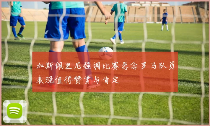 加斯佩里尼强调比赛悬念罗马队员表现值得赞赏与肯定
