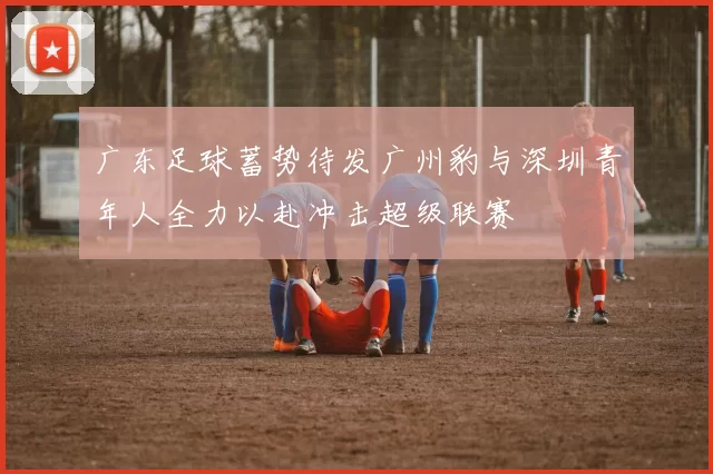 广东足球蓄势待发广州豹与深圳青年人全力以赴冲击超级联赛