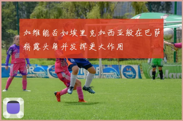 加维能否如埃里克加西亚般在巴萨崭露头角并发挥更大作用