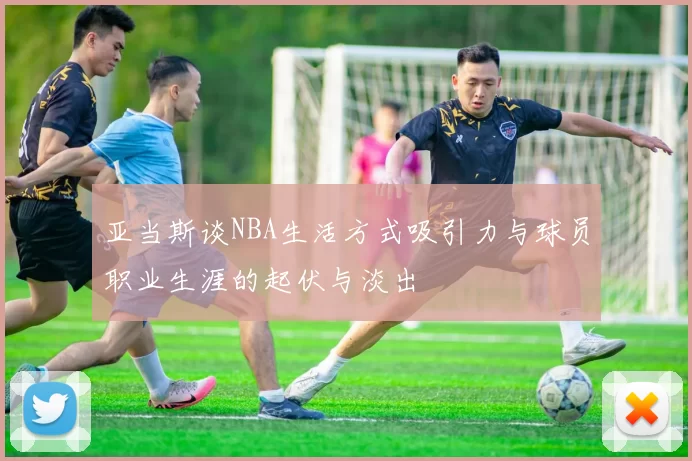 亚当斯谈NBA生活方式吸引力与球员职业生涯的起伏与淡出