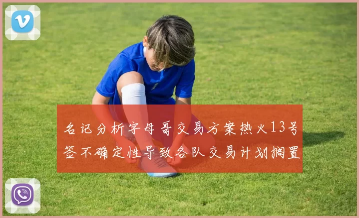 名记分析字母哥交易方案热火13号签不确定性导致各队交易计划搁置