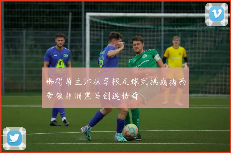 佛得角主帅从草根足球到挑战梅西带领非洲黑马创造传奇