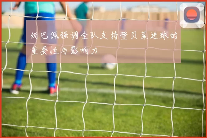 姆巴佩强调全队支持登贝莱进球的重要性与影响力