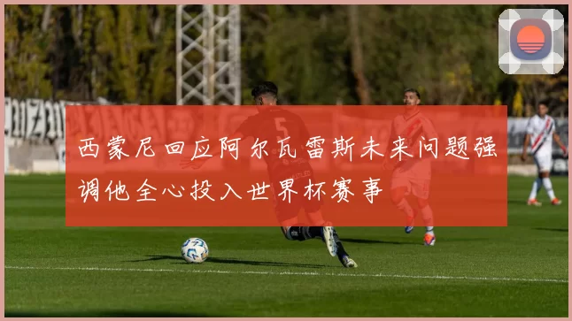 西蒙尼回应阿尔瓦雷斯未来问题强调他全心投入世界杯赛事